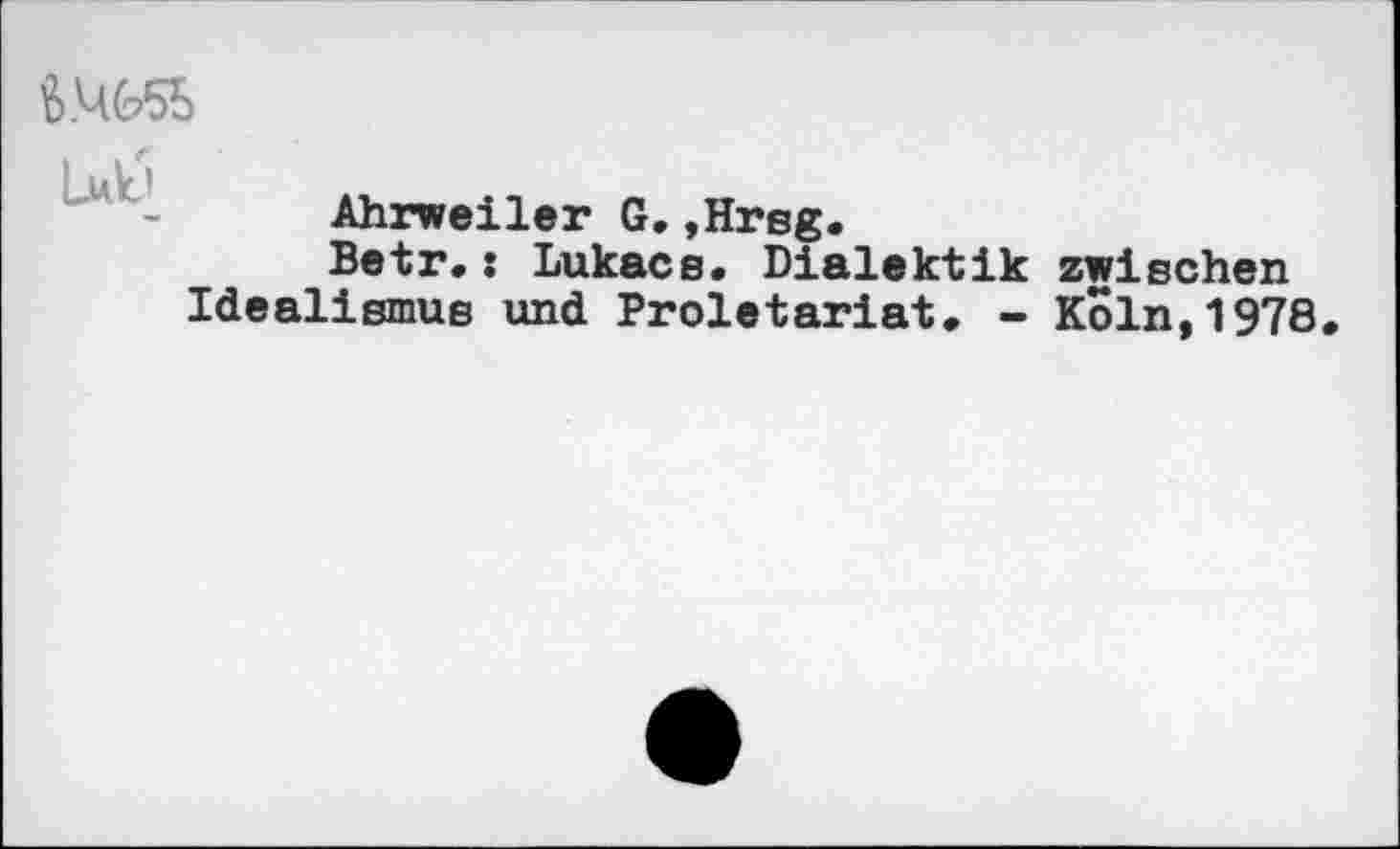 ﻿

Ahrweiler G,,Hrsg.
Betr,: Lukacs. Dialektik zwischen Idealismus und Proletariat, - Köln,1978